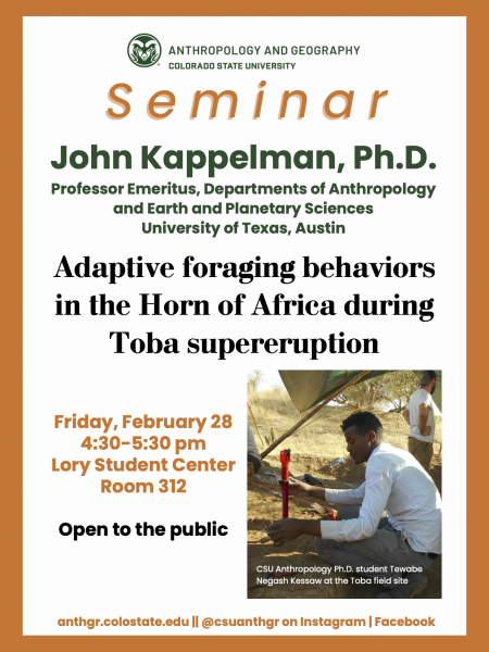 CSU Anthropology and Geography Seminar Dr. John Kappelman "Adaptive foraging behaviors in the Horn of Africa during the Toba supereruption" Professor Emeritus, Departments of Anthropology and Geological Sciences University of Texas at Austin Friday, February 28 4:30-5:30pm Lory Student Center Room 312