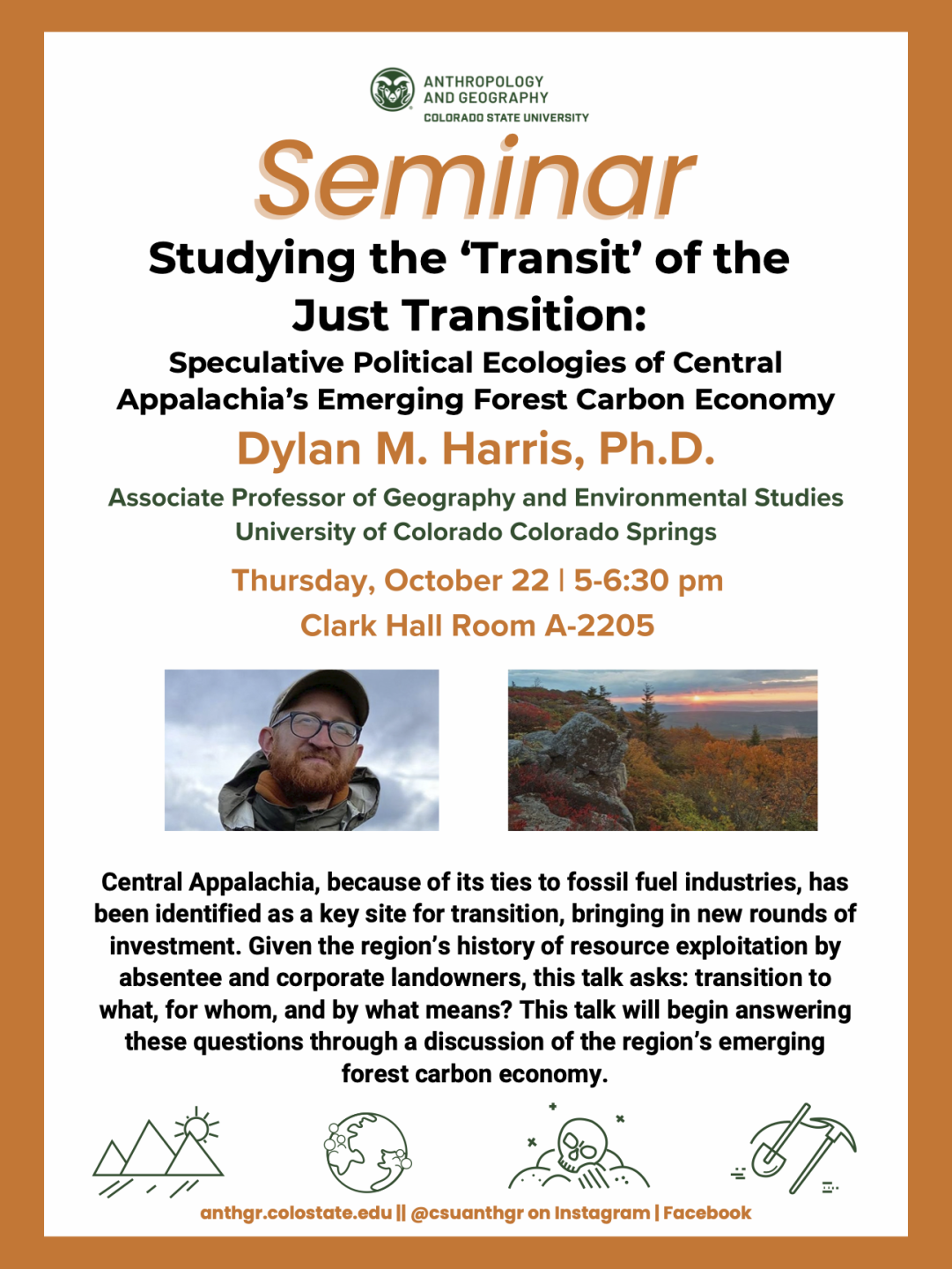 Event poster with image of professor and forest and orange frame with text: Seminar: Studying the ‘Transit’ of the Just Transition: Speculative Political Ecologies of Central Appalachia’s Emerging Forest Carbon Economy Dylan M. Harris, Ph.D. Associate Professor of Geography and Environmental Studies University of Colorado Colorado Springs Thursday, October 22 | 5-6:30 pm Clark Hall Room A-2205 Central Appalachia, because of its ties to fossil fuel industries, has been identified as a key site for transition, bringing in new rounds of investment. Given the region’s history of resource exploitation by absentee and corporate landowners, this talk asks: transition to what, for whom, and by what means? This talk will begin answering these questions through a discussion of the region’s emerging forest carbon economy.